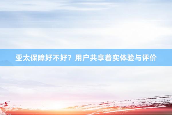 亚太保障好不好？用户共享着实体验与评价