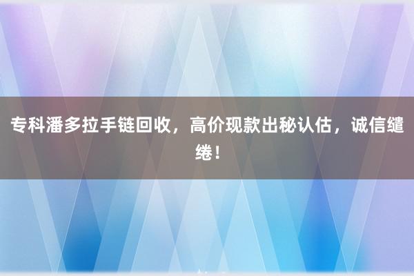 专科潘多拉手链回收，高价现款出秘认估，诚信缱绻！